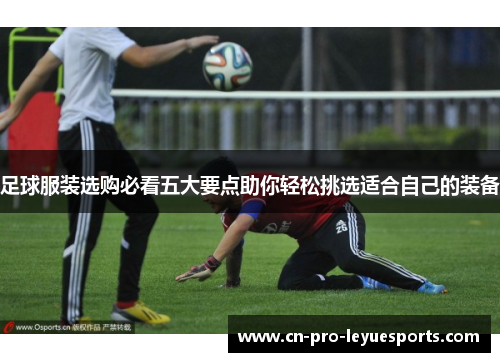 足球服装选购必看五大要点助你轻松挑选适合自己的装备