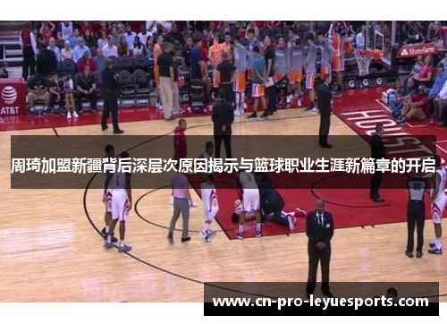 周琦加盟新疆背后深层次原因揭示与篮球职业生涯新篇章的开启