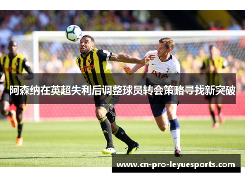 阿森纳在英超失利后调整球员转会策略寻找新突破