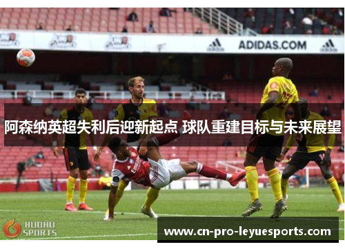 阿森纳英超失利后迎新起点 球队重建目标与未来展望