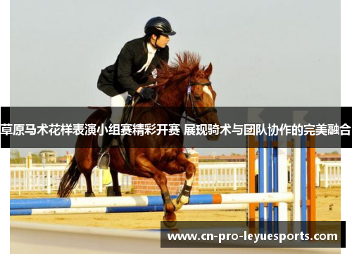 草原马术花样表演小组赛精彩开赛 展现骑术与团队协作的完美融合