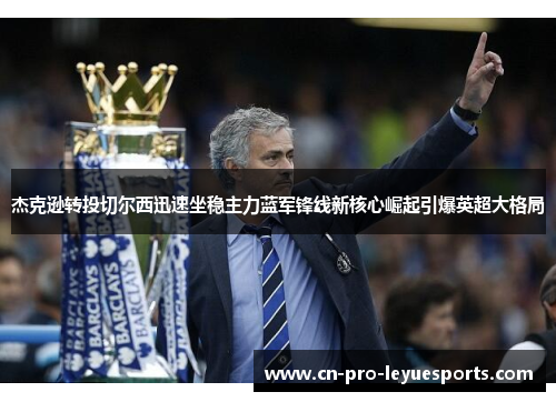 杰克逊转投切尔西迅速坐稳主力蓝军锋线新核心崛起引爆英超大格局 杰克逊转投切尔西迅速坐稳主力蓝军锋线新核心崛起引爆英超大格局