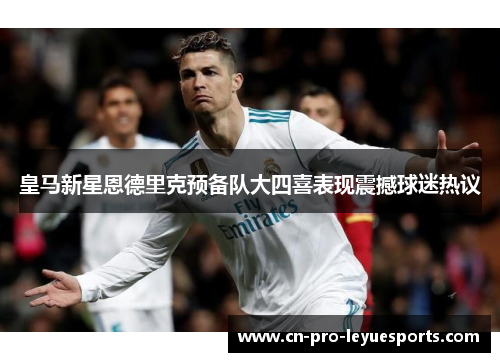 皇马新星恩德里克预备队大四喜表现震撼球迷热议