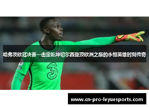 哈弗茨欧冠决赛一击定乾坤切尔西登顶欧洲之巅的永恒英雄时刻传奇